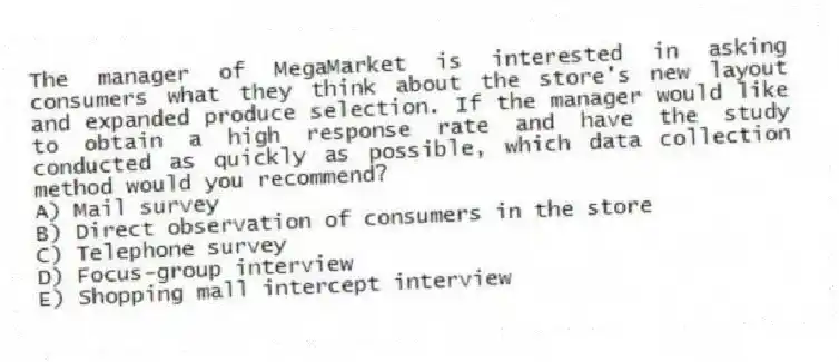 The manager of MegaMarket is interested in asking consumers what they think about the store's new layout and expanded produce selection. If the manager would like to obtain a high response rate and have the study conducted as quickly as possible, which data collection method would you recommend?
A) Mail survey
B) Direct observation of consumers in the store
C) Telephone survey
D) Focus-group interview
E) Shopping mall intercept interview