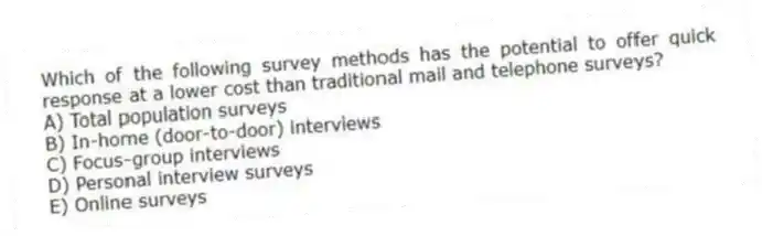 Which of the following survey methods has the potential to offer quick response at a lower cost than traditional mail and telephone surveys?
A) Total population surveys
B) In-home (door-to-door) interviews
C) Focus-group interviews
D) Personal interview surveys
E) Online surveys
