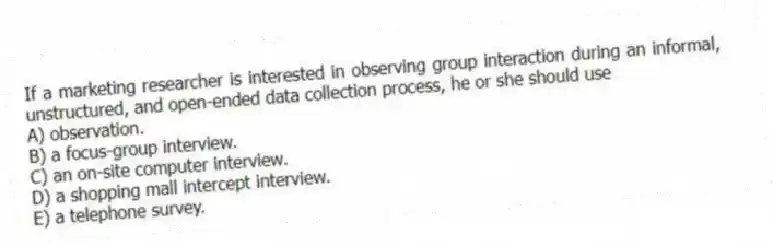 If a marketing researcher is interested in observing group interaction during an informal, unstructured, and open-ended data collection process, he or she should use
A) observation.
B) a focus-group interview.
C) an on-site computer interview.
D) a shopping mall intercept interview.
E) a telephone survey.