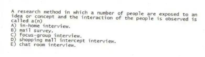 A research method in which a number of people are exposed to an idea or concept and the interaction of the people is observed is called a(n)
A) in-home interview.
B) mail survey.
C) focus-group interview.
D) shopping mall intercept interview.
E) chat room interview.