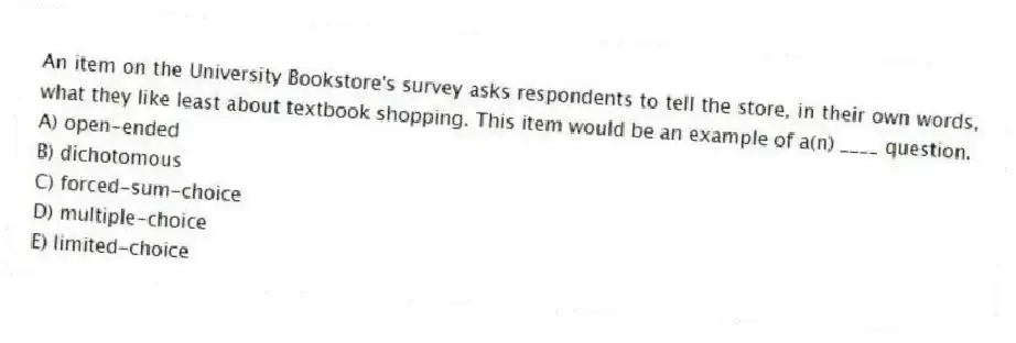 An item on the University Bookstore's survey asks respondents to tell the store, in their own words, what they like least about textbook shopping. This item would be an example of a(n) ____ question.
A) open-ended
B) dichotomous
C) forced-sum-choice
D) multiple-choice
E) limited-choice