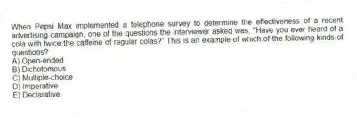 When Pepsi Max implemented a telephone survey to determine the effectiveness of a recent advertising campaign, one of the questions the interviewer asked was, "Have you ever heard of a cola with twice the caffeine of regular colas?" This is an example of which of the following kinds of questions?
A) Open-ended
B) Dichotomous
C) Multiple-choice
D) Imperative
E) Declarative
