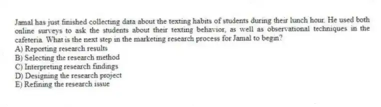 Jamal has just finished collecting data about the texting habits of students during their lunch hour. He used both online surveys to ask the students about their texting behavior, as well as observational techniques in the cafeteria. What is the next step in the marketing research process for Jamal to begin?
A) Reporting research results
B) Selecting the research method
C) Interpreting research findings
D) Designing the research project
E) Refining the research issue