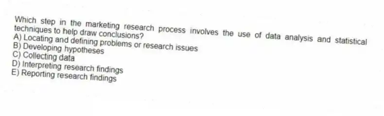 Which step in the marketing research process involves the use of data analysis and statistical techniques to help draw conclusions?
A) Locating and defining problems or research issues
B) Developing hypotheses
C) Collecting data
D) Interpreting research findings
E) Reporting research findings
