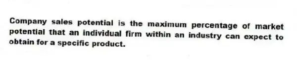Company sales potential is the maximum percentage of market potential that an individual firm within an industry can expect to obtain for a specific product.