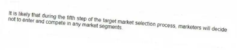 It is likely that during the fifth step of the target market selection process, marketers will decide not to enter and compete in any market segments.