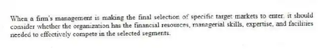 When a firm's management is making the final selection of specific target markets to enter, it should consider whether the organization has the financial resources, managerial skills, expertise, and facilities needed to effectively compete in the selected segments.