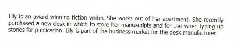 Lily is an award-winning fiction writer. She works out of her apartment. She recently purchased a new desk in which to store her manuscripts and for use when typing up stories for publication. Lily is part of the business market for the desk manufacturer.