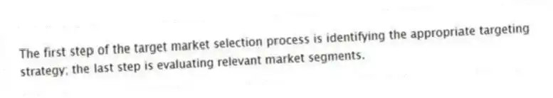 The first step of the target market selection process is identifying the appropriate targeting strategy; the last step is evaluating relevant market segments.