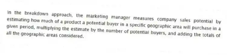 In the breakdown approach, the marketing manager measures company sales potential by estimating how much of a product a potential buyer in a specific geographic area will purchase in a given period, multiplying the estimate by the number of potential buyers, and adding the totals of all the geographic areas considered.
