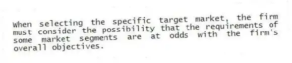 When selecting the specific target market, the firm must consider the possibility that the requirements of some market segments are at odds with the firm's overall objectives.