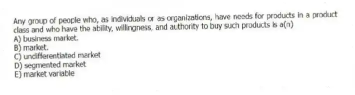 Any group of people who, as individuals or as organizations, have needs for products in a product class and who have the ability, willingness, and authority to buy such products is a(n)
A) business market.
B) market.
C) undifferentiated market
D) segmented market
E) market variable