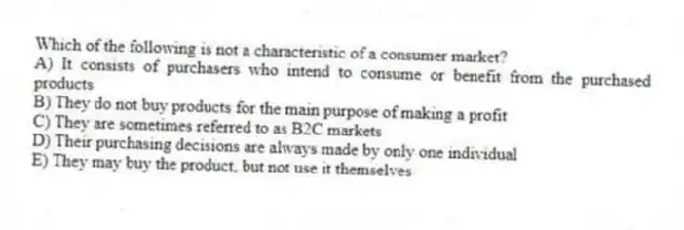 Which of the following is not a characteristic of a consumer market?
A) It consists of purchasers who intend to consume or benefit from the purchased products
B) They do not buy products for the main purpose of making a profit
C) They are sometimes referred to as B2C markets
D) Their purchasing decisions are always made by only one individual
E) They may buy the product, but not use it themselves