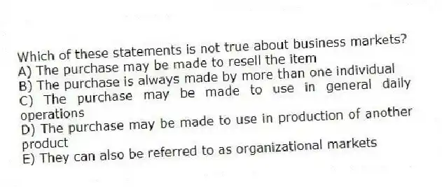 Which of these statements is not true about business markets?
A) The purchase may be made to resell the item
B) The purchase is always made by more than one individual
C) The purchase may be made to use in general daily operations
D) The purchase may be made to use in production of another product
E) They can also be referred to as organizational markets