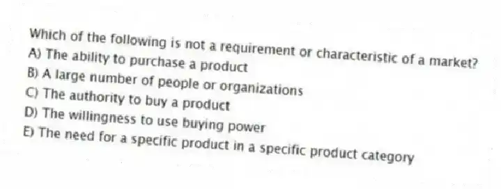 Which of the following is not a requirement or characteristic of a market?
A) The ability to purchase a product
B) A large number of people or organizations
C) The authority to buy a product
D) The willingness to use buying power
E) The need for a specific product in a specific product category