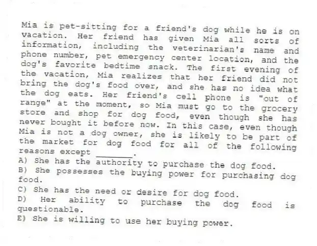 Mia is pet-sitting for a friend's dog while he is on vacation. Her friend has given Mia all sorts of information, including the veterinarian's name and phone number, pet emergency center location, and the dog's favorite bedtime snack. The first evening of the vacation, Mia realizes that her friend did not bring the dog's food over, and she has no idea what the dog eats. Her friend's cell phone is "out of range" at the moment, so Mia must go to the grocery store and shop for dog food, even though she has never bought it before now. In this case, even though Mia is not a dog owner, she is likely to be part of the market for dog food for all of the following reasons except _______.
A) She has the authority to purchase the dog food.
B) She possesses the buying power for purchasing dog food.
C) She has the need or desire for dog food.
D) Her ability to purchase the dog food is questionable.
E) She is willing to use her buying power.