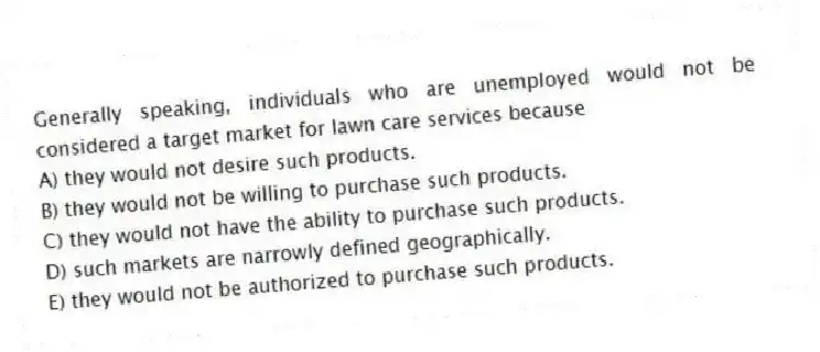 Generally speaking, individuals who are unemployed would not be considered a target market for lawn care services because
A) they would not desire such products.
B) they would not be willing to purchase such products.
C) they would not have the ability to purchase such products.
D) such markets are narrowly defined geographically.
E) they would not be authorized to purchase such products.