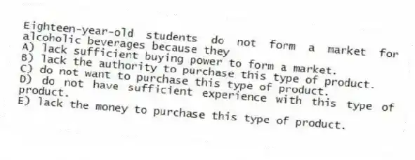 Eighteen-year-old students do not form a market for alcoholic beverages because they
A) lack sufficient buying power to form a market.
B) lack the authority to purchase this type of product.
C) do not want to purchase this type of product.
D) do not have sufficient experience with this type of product.
E) lack the money to purchase this type of product.