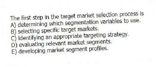 The first step in the target market selection process is
A) determining which segmentation variables to use.
B) selecting specific target markets.
C) identifying an appropriate targeting strategy.
D) evaluating relevant market segments.
E) developing market segment profiles.