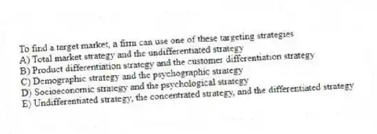 To find a target market, a firm can use one of these targeting strategies
A) Total market strategy and the undifferentiated strategy
B) Product differentiation strategy and the customer differentiation strategy
C) Demographic strategy and the psychographic strategy
D) Socioeconomic strategy and the psychological strategy
E) Undifferentiated strategy, the concentrated strategy, and the differentiated strategy