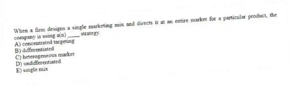 When a firm designs a single marketing mix and directs it at an entire market for a particular product, the company is using a(n) ____ strategy.
A) concentrated targeting
B) differentiated
C) heterogeneous market
D) undifferentiated
E) single mix