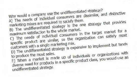 Why would a company use the undifferentiated strategy?
A) The needs of individual consumers are dissimilar, and distinctive marketing mixes are required to satisfy them.
B) The undifferentiated strategy is the one strategy that provides maximum satisfaction to the whole market.
C) The needs of individual consumers in the target market for a specific product are similar, so the organization can satisfy most customers with a single marketing mix.
D) The undifferentiated strategy is expensive to implement but tends to produce the most sales.
E) When a market is made up of individuals or organizations with diverse need for products in a specific product class, you would use an undifferentiated strategy.