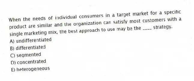 When the needs of individual consumers in a target market for a specific product are similar and the organization can satisfy most customers with a single marketing mix, the best approach to use may be the ____ strategy.
A) undifferentiated
B) differentiated
C) segmented
D) concentrated
E) heterogeneous