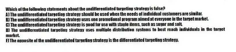 Which of the following statements about the undifferentiated targeting strategy is false?
A) The undifferentiated targeting strategy should be used when the needs of individual customers are similar.
B) The undifferentiated targeting strategy uses one promotional program aimed at everyone in the target market.
C) The undifferentiated targeting strategy is good for use with staple items, such as sugar and salt.
D) The undifferentiated targeting strategy uses multiple distribution systems to best reach individuals in the target market.
E) The opposite of the undifferentiated targeting strategy is the differentiated targeting strategy.