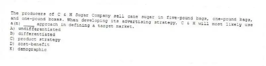 The producers of C & H Sugar Company sell cane sugar in five-pound bags, one-pound bags, and one-pound boxes. When developing its advertising strategy, C & H will most likely use a(n) ____ approach in defining a target market.
A) undifferentiated
B) differentiated
C) product strategy
D) cost-benefit
E) demographic
