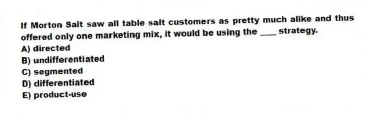 If Morton Salt saw all table salt customers as pretty much alike and thus offered only one marketing mix, it would be using the ____ strategy.
A) directed
B) undifferentiated
C) segmented
D) differentiated
E) product-use