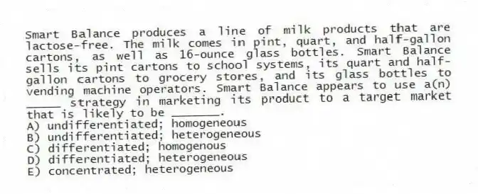 Smart Balance produces a line of milk products that are lactose-free. The milk comes in pint, quart, and half-gallon cartons, as well as 16-ounce glass bottles. Smart Balance sells its pint cartons to school systems, its quart and half-gallon cartons to grocery stores, and its glass bottles to vending machine operators. Smart Balance appears to use a(n) _____ strategy in marketing its product to a target market that is likely to be _______.
A) undifferentiated; homogeneous
B) undifferentiated; heterogeneous
C) differentiated; homogenous
D) differentiated; heterogeneous
E) concentrated; heterogeneous