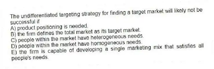 The undifferentiated targeting strategy for finding a target market will likely not be successful if
A) product positioning is needed.
B) the firm defines the total market as its target market.
C) people within the market have heterogeneous needs.
D) people within the market have homogeneous needs.
E) the firm is capable of developing a single marketing mix that satisfies all people's needs.