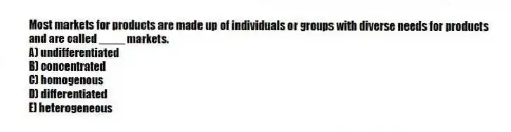 Most markets for products are made up of individuals or groups with diverse needs for products and are called ____ markets.
A) undifferentiated
B) concentrated
C) homogenous
D) differentiated
E) heterogeneous
