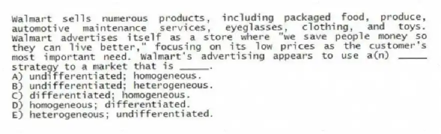 Walmart sells numerous products, including packaged food, produce, automotive maintenance services, eyeglasses, clothing, and toys. Walmart advertises itself as a store where "we save people money so they can live better," focusing on its low prices as the customer's most important need. Walmart's advertising appears to use a(n) _____ strategy to a market that is _____.
A) undifferentiated; homogeneous.
B) undifferentiated; heterogeneous.
C) differentiated; homogeneous.
D) homogeneous; differentiated.
E) heterogeneous; undifferentiated.