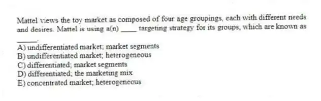 Mattel views the toy market as composed of four age groupings, each with different needs and desires. Mattel is using a(n) ____ targeting strategy for its groups, which are known as _____.
A) undifferentiated market; market segments
B) undifferentiated market; heterogeneous
C) differentiated; market segments
D) differentiated; the marketing mix
E) concentrated market; heterogeneous