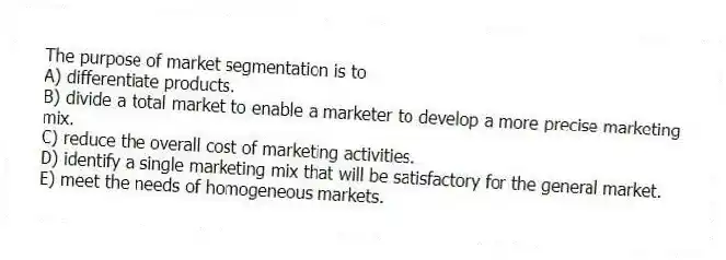 The purpose of market segmentation is to
A) differentiate products.
B) divide a total market to enable a marketer to develop a more precise marketing mix.
C) reduce the overall cost of marketing activities.
D) identify a single marketing mix that will be satisfactory for the general market.
E) meet the needs of homogeneous markets.