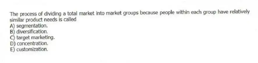 The process of dividing a total market into market groups because people within each group have relatively similar product needs is called
A) segmentation.
B) diversification.
C) target marketing.
D) concentration.
E) customization.