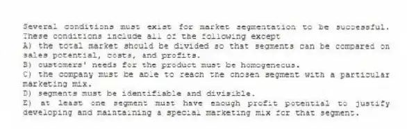 Several conditions must exist for market segmentation to be successful. These conditions include all of the following except
A) the total market should be divided so that segments can be compared on sales potential, costs, and profits.
B) customers' needs for the product must be homogeneous.
C) the company must be able to reach the chosen segment with a particular marketing mix.
D) segments must be identifiable and divisible.
E) at least one segment must have enough profit potential to justify developing and maintaining a special marketing mix for that segment.