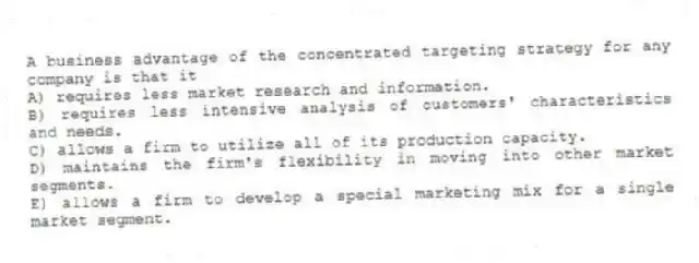 A business advantage of the concentrated targeting strategy for any company is that it
A) requires less market research and information.
B) requires less intensive analysis of customers' characteristics and needs.
C) allows a firm to utilize all of its production capacity.
D) maintains the firm's flexibility in moving into other market segments.
E) allows a firm to develop a special marketing mix for a single market segment.