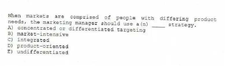 When markets are comprised of people with differing product needs, the marketing manager should use a(n) ____ strategy.
A) concentrated or differentiated targeting
B) market-intensive
C) integrated
D) product-oriented
E) undifferentiated
