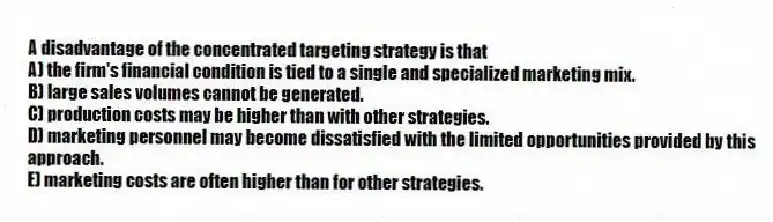 A disadvantage of the concentrated targeting strategy is that
A) the firm's financial condition is tied to a single and specialized marketing mix.
B) large sales volumes cannot be generated.
C) production costs may be higher than with other strategies.
D) marketing personnel may become dissatisfied with the limited opportunities provided by this approach.
E) marketing costs are often higher than for other strategies.
