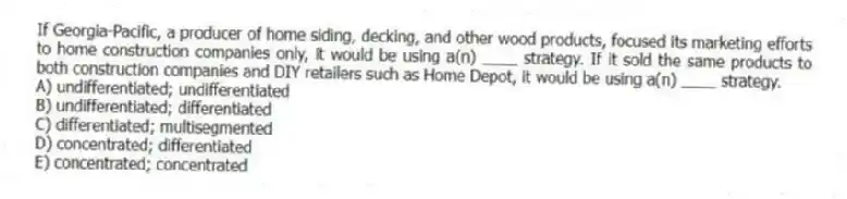 If Georgia-Pacific, a producer of home siding, decking, and other wood products, focused its marketing efforts to home construction companies only, it would be using a(n) ____ strategy. If it sold the same products to both construction companies and DIY retailers such as Home Depot, it would be using a(n) ____ strategy.
A) undifferentiated; undifferentiated
B) undifferentiated; differentiated
C) differentiated; multisegmented
D) concentrated; differentiated
E) concentrated; concentrated