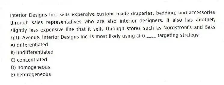 Interior Designs Inc. sells expensive custom-made draperies, bedding, and accessories through sales representatives who are also interior designers. It also has another, slightly less expensive line that it sells through stores such as Nordstrom's and Saks Fifth Avenue. Interior Designs Inc. is most likely using a(n) ____ targeting strategy.
A) differentiated
B) undifferentiated
C) concentrated
D) homogeneous
E) heterogeneous