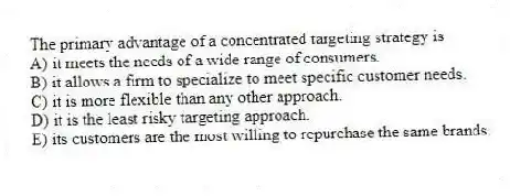 The primary advantage of a concentrated targeting strategy is
A) it meets the needs of a wide range of consumers.
B) it allows a firm to specialize to meet specific customer needs.
C) it is more flexible than any other approach.
D) it is the least risky targeting approach.
E) its customers are the most willing to repurchase the same brands.