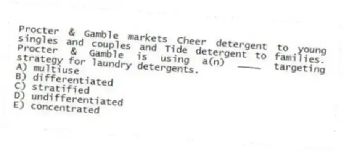 Procter & Gamble markets Cheer detergent to young singles and couples and Tide detergent to families. Procter & Gamble is using a(n) ____ targeting strategy for laundry detergents.
A) multiuse
B) differentiated
C) stratified
D) undifferentiated
E) concentrated