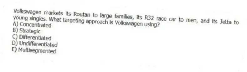 Volkswagen markets its Routan to large families, its R32 race car to men, and its Jetta to young singles. What targeting approach is Volkswagen using?
A) Concentrated
B) Strategic
C) Differentiated
D) Undifferentiated
E) Multisegmented