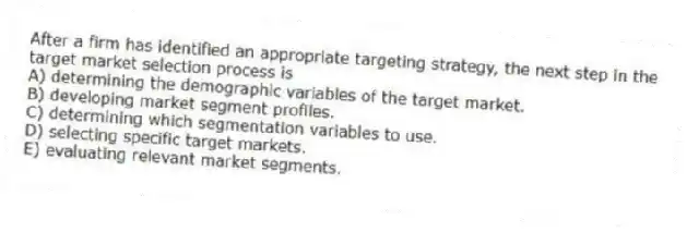 After a firm has identified an appropriate targeting strategy, the next step in the target market selection process is
A) determining the demographic variables of the target market.
B) developing market segment profiles.
C) determining which segmentation variables to use.
D) selecting specific target markets.
E) evaluating relevant market segments.