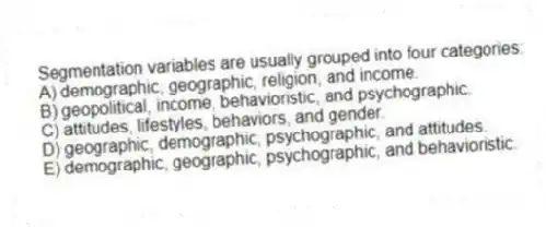 Segmentation variables are usually grouped into four categories:
A) demographic, geographic, religion, and income.
B) geopolitical, income, behavioristic, and psychographic.
C) attitudes, lifestyles, behaviors, and gender.
D) geographic, demographic, psychographic, and attitudes.
E) demographic, geographic, psychographic, and behavioristic.