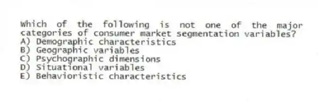 Which of the following is not one of the major categories of consumer market segmentation variables?
A) Demographic characteristics
B) Geographic variables
C) Psychographic dimensions
D) Situational variables
E) Behavioristic characteristics