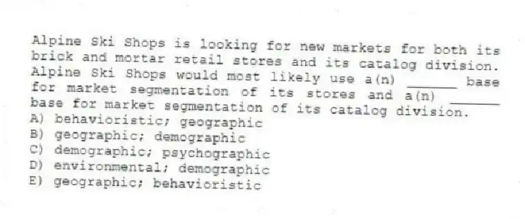 Alpine Ski Shops is looking for new markets for both its brick and mortar retail stores and its catalog division. Alpine Ski Shops would most likely use a(n) ______ base for market segmentation of its stores and a(n) ______ base for market segmentation of its catalog division.
A) behavioristic; geographic
B) geographic; demographic
C) demographic; psychographic
D) environmental; demographic
E) geographic; behavioristic